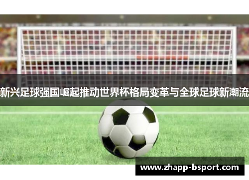 新兴足球强国崛起推动世界杯格局变革与全球足球新潮流