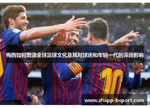 梅西如何塑造全球足球文化及其对球迷和年轻一代的深远影响