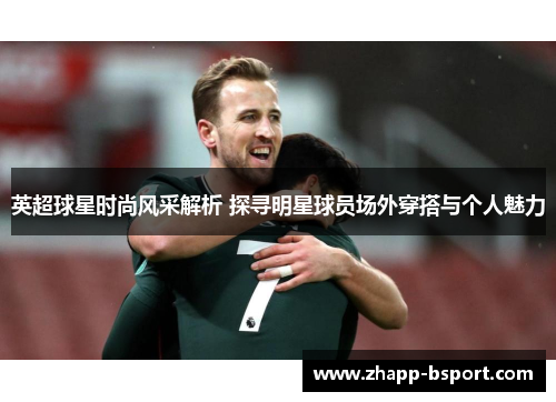 英超球星时尚风采解析 探寻明星球员场外穿搭与个人魅力