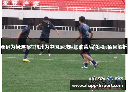 桑尼为何选择在杭州为中国足球队加油背后的深层原因解析