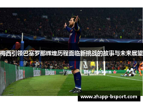 梅西引领巴塞罗那辉煌历程面临新挑战的故事与未来展望