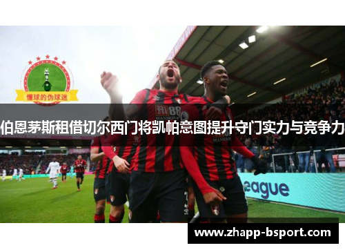 伯恩茅斯租借切尔西门将凯帕意图提升守门实力与竞争力 伯恩茅斯租借切尔西门将凯帕意图提升守门实力与竞争力