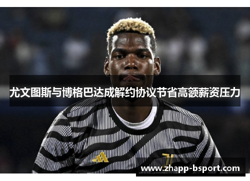 尤文图斯与博格巴达成解约协议节省高额薪资压力 尤文图斯与博格巴达成解约协议节省高额薪资压力