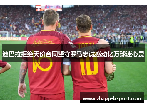 迪巴拉拒绝天价合同坚守罗马忠诚感动亿万球迷心灵 迪巴拉拒绝天价合同坚守罗马忠诚感动亿万球迷心灵